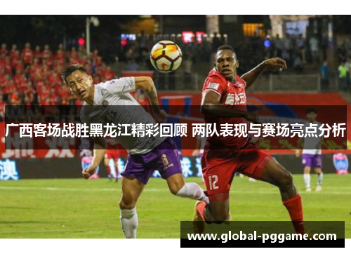 广西客场战胜黑龙江精彩回顾 两队表现与赛场亮点分析